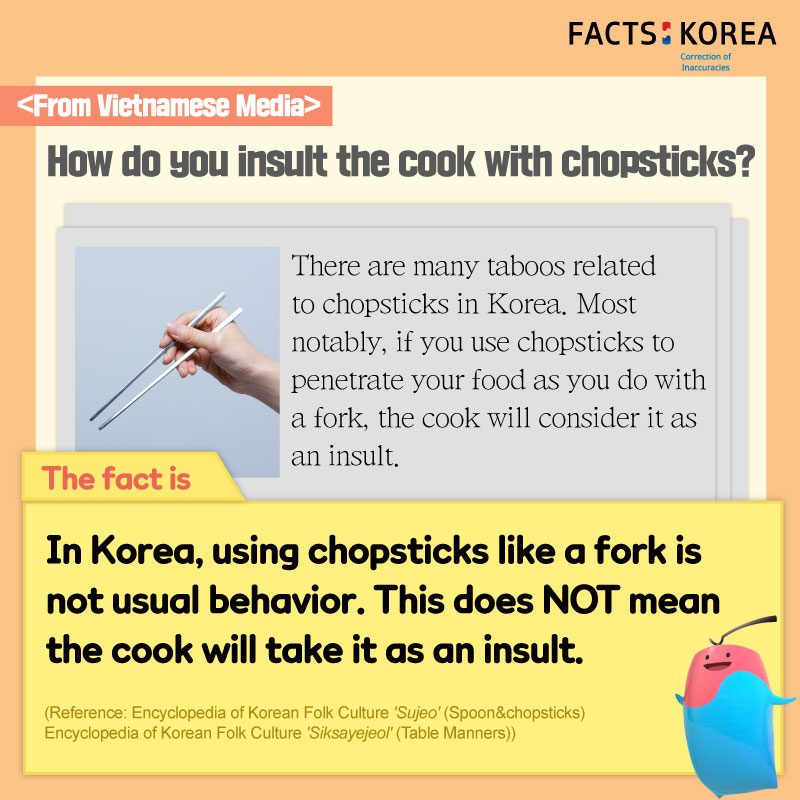 From Vietnamese Media : How do you insult the cook with chopsticks? There are many taboos related to chopsticks in Korea. Most notably, if you use chopsticks to penetrate your food as you do with a fork, the cook will consider it as an insult. The fact is : In Korea, using chopsticks like a fork is not usual behavior. This does NOT mean the cook will take it as an insult. (Reference : Encyclopedia of Korean Folk Culture 'Sujeo'(Spoon&chopsticks) Encyclopedia of Korean Folk Culture 'Siksayejeol'(Table Manners))