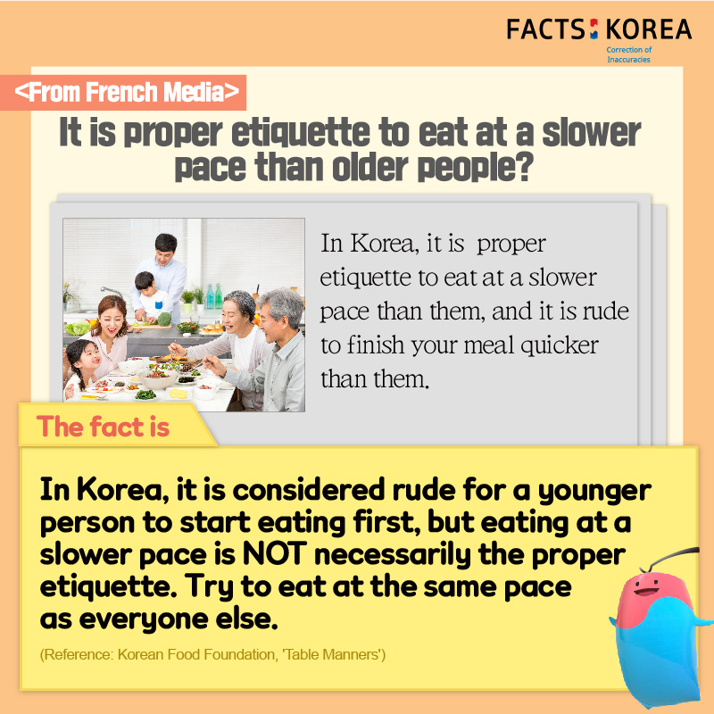 From French Media : It is proper etiquette to eat at a slower pace than older people? In Korea, it is proper etiquette to eat at a slower pace than them, and it is rude to finish your meal quicker than them. The fact is : In Korea, it is considered rude for a younger person to start eating first, but eating at a slower pace is NOT necessarily the proper etiquette. Try to eat at the same pace as everyone else. (Reference : Korean Food Foundation, 'Table Manners')