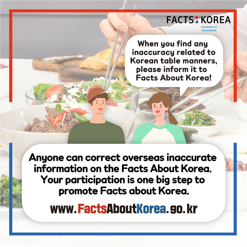 When you find any inaccuracy related to Korean table manners, please inform it to Facts About Korea! Anyone can correct overseas inaccurate information on the Facts About Korea. Your participation is one big step to promote Facts about Korea. www.FactsAboutKorea.go.kr