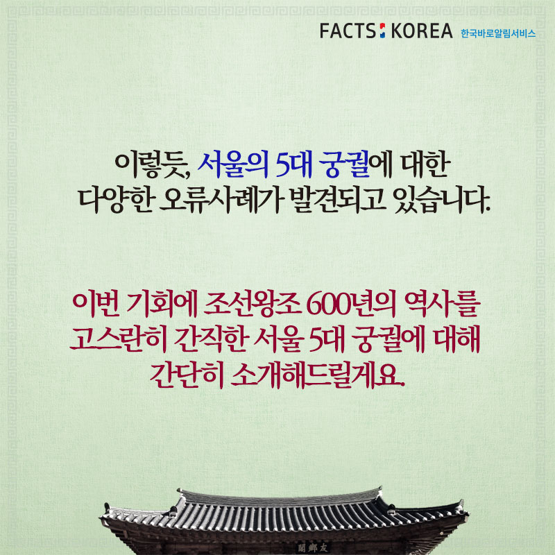 이렇듯, 서울의 5대 궁궐에 대한 다양한 오류사례가 발견되고 있습니다. 이번 기회에 조선왕조 600년의 역사를 고스란히 간직한 서울 5대 궁궐에 대해 간단히 소개해드릴게요.